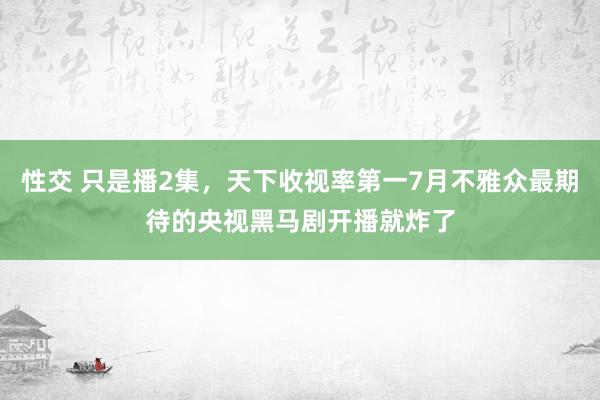 性交 只是播2集，天下收视率第一7月不雅众最期待的央视黑马剧开播就炸了