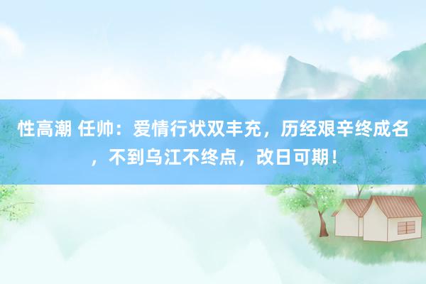 性高潮 任帅：爱情行状双丰充，历经艰辛终成名，不到乌江不终点，改日可期！