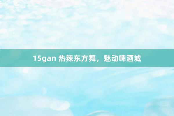 15gan 热辣东方舞，魅动啤酒城