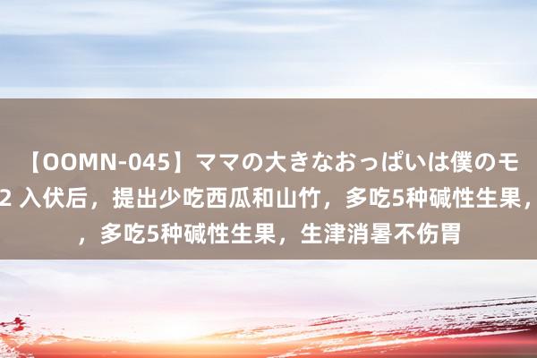 【OOMN-045】ママの大きなおっぱいは僕のモノ 総集編4時間 2 入伏后，提出少吃西瓜和山竹，多吃5种碱性生果，生津消暑不伤胃