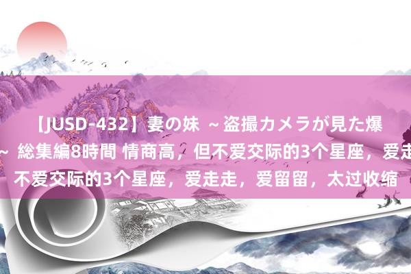 【JUSD-432】妻の妹 ～盗撮カメラが見た爆乳の妹を襲う男の遍歴～ 総集編8時間 情商高，但不爱交际的3个星座，爱走走，爱留留，太过收缩