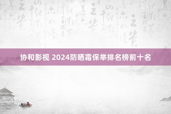 协和影视 2024防晒霜保举排名榜前十名