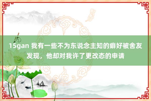 15gan 我有一些不为东说念主知的癖好被舍友发现，他却对我许了更改态的申请