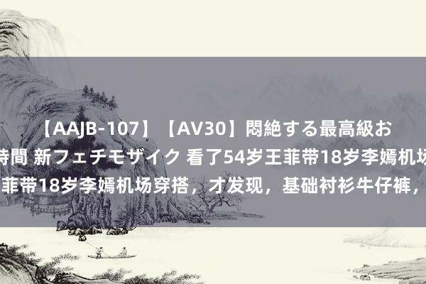 【AAJB-107】【AV30】悶絶する最高級おっぱい生々しい性交 4時間 新フェチモザイク 看了54岁王菲带18岁李嫣机场穿搭，才发现，基础衬衫牛仔裤，也好意思