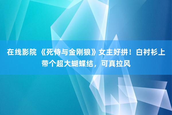 在线影院 《死侍与金刚狼》女主好拼！白衬衫上带个超大蝴蝶结，可真拉风