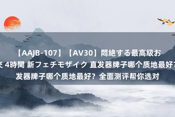 【AAJB-107】【AV30】悶絶する最高級おっぱい生々しい性交 4時間 新フェチモザイク 直发器牌子哪个质地最好？全面测评帮你选对