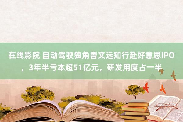 在线影院 自动驾驶独角兽文远知行赴好意思IPO，3年半亏本超51亿元，研发用度占一半