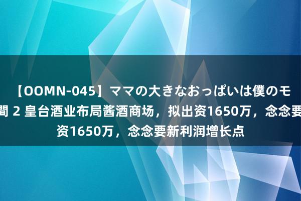 【OOMN-045】ママの大きなおっぱいは僕のモノ 総集編4時間 2 皇台酒业布局酱酒商场，拟出资1650万，念念要新利润增长点