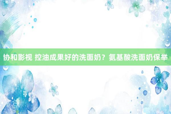 协和影视 控油成果好的洗面奶？氨基酸洗面奶保举