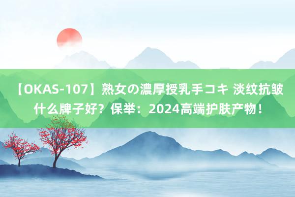 【OKAS-107】熟女の濃厚授乳手コキ 淡纹抗皱什么牌子好？保举：2024高端护肤产物！