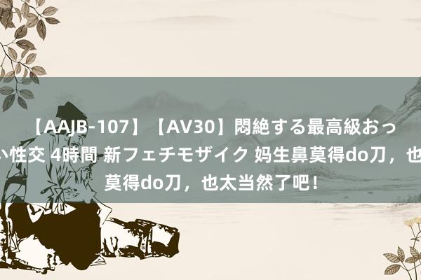 【AAJB-107】【AV30】悶絶する最高級おっぱい生々しい性交 4時間 新フェチモザイク 妈生鼻莫得do刀，也太当然了吧！