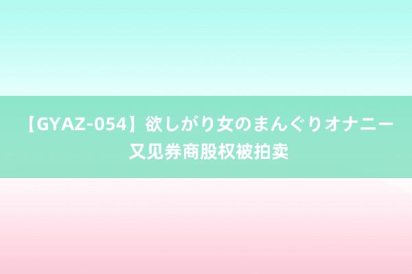 【GYAZ-054】欲しがり女のまんぐりオナニー 又见券商股权被拍卖