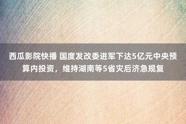 西瓜影院快播 国度发改委进军下达5亿元中央预算内投资，维持湖南等5省灾后济急规复