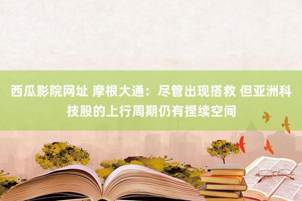 西瓜影院网址 摩根大通：尽管出现搭救 但亚洲科技股的上行周期仍有捏续空间