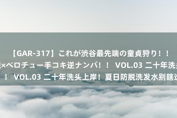 【GAR-317】これが渋谷最先端の童貞狩り！！ 超ド派手ギャル5人組×ベロチュー手コキ逆ナンパ！！ VOL.03 二十年洗头上岸！夏日防脱洗发水别瞎选