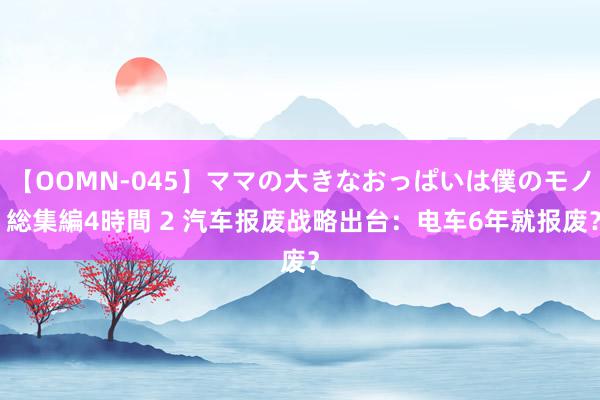 【OOMN-045】ママの大きなおっぱいは僕のモノ 総集編4時間 2 汽车报废战略出台：电车6年就报废？