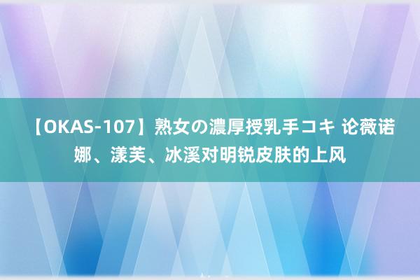 【OKAS-107】熟女の濃厚授乳手コキ 论薇诺娜、漾芙、冰溪对明锐皮肤的上风