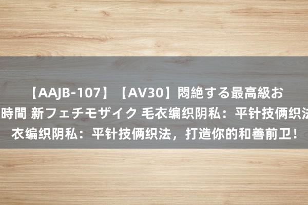 【AAJB-107】【AV30】悶絶する最高級おっぱい生々しい性交 4時間 新フェチモザイク 毛衣编织阴私：平针技俩织法，打造你的和善前卫！