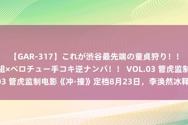 【GAR-317】これが渋谷最先端の童貞狩り！！ 超ド派手ギャル5人組×ベロチュー手コキ逆ナンパ！！ VOL.03 管虎监制电影《冲·撞》定档8月23日，李涣然冰释王千源主演