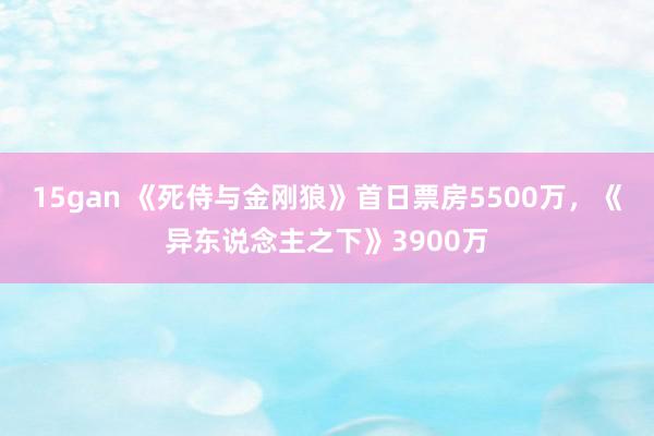 15gan 《死侍与金刚狼》首日票房5500万，《异东说念主之下》3900万