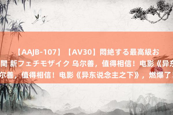 【AAJB-107】【AV30】悶絶する最高級おっぱい生々しい性交 4時間 新フェチモザイク 乌尔善，值得相信！电影《异东说念主之下》，燃爆了！