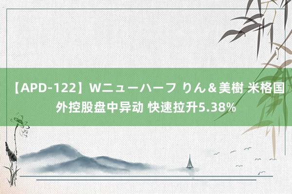 【APD-122】Wニューハーフ りん＆美樹 米格国外控股盘中异动 快速拉升5.38%