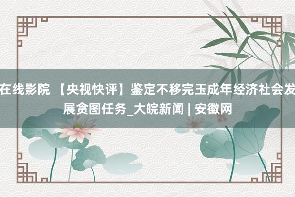 在线影院 【央视快评】鉴定不移完玉成年经济社会发展贪图任务_大皖新闻 | 安徽网