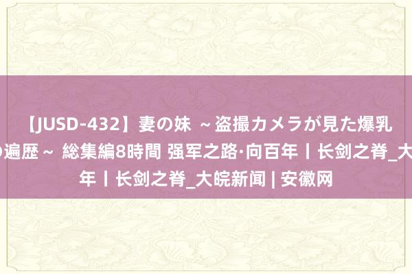 【JUSD-432】妻の妹 ～盗撮カメラが見た爆乳の妹を襲う男の遍歴～ 総集編8時間 强军之路·向百年丨长剑之脊_大皖新闻 | 安徽网