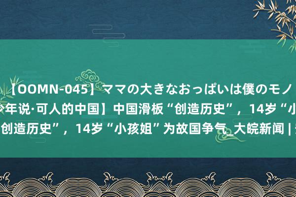 【OOMN-045】ママの大きなおっぱいは僕のモノ 総集編4時間 2 【中国少年说·可人的中国】中国滑板“创造历史”，14岁“小孩姐”为故国争气_大皖新闻 | 安徽网