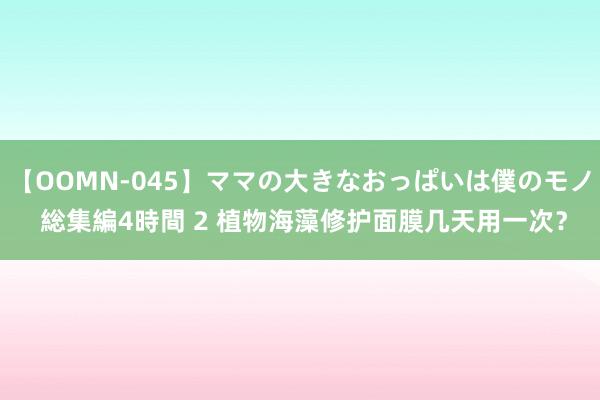 【OOMN-045】ママの大きなおっぱいは僕のモノ 総集編4時間 2 植物海藻修护面膜几天用一次？