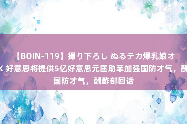 【BOIN-119】撮り下ろし ぬるテカ爆乳娘オイルFUCK 好意思将提供5亿好意思元匡助菲加强国防才气，酬酢部回话