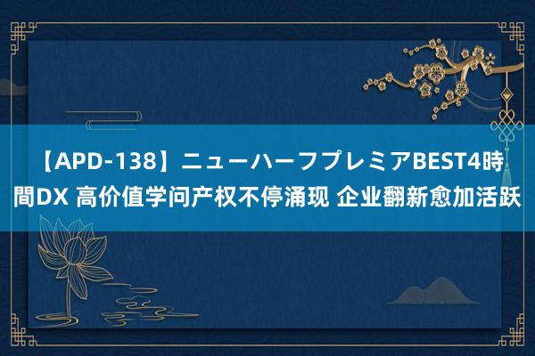 【APD-138】ニューハーフプレミアBEST4時間DX 高价值学问产权不停涌现 企业翻新愈加活跃