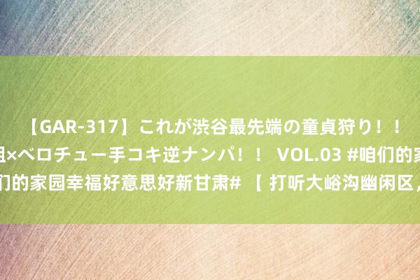 【GAR-317】これが渋谷最先端の童貞狩り！！ 超ド派手ギャル5人組×ベロチュー手コキ逆ナンパ！！ VOL.03 #咱们的家园幸福好意思好新甘肃# 【 打听大峪沟幽闲区，一皆森呼吸】7月