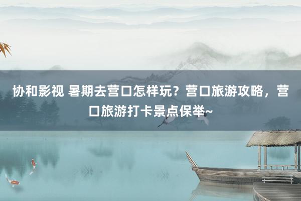 协和影视 暑期去营口怎样玩？营口旅游攻略，营口旅游打卡景点保举~