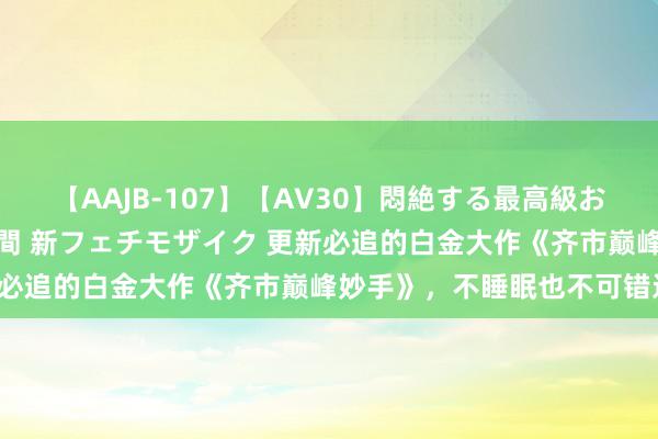 【AAJB-107】【AV30】悶絶する最高級おっぱい生々しい性交 4時間 新フェチモザイク 更新必追的白金大作《齐市巅峰妙手》，不睡眠也不可错过！