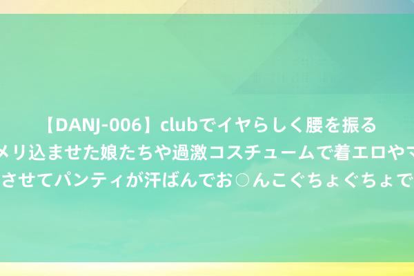 【DANJ-006】clubでイヤらしく腰を振る乱痴気ダンス！パンティをメリ込ませた娘たちや過激コスチュームで着エロやマン土手くっきりクイコミさせてパンティが汗ばんでお○んこぐちょぐちょで勃起しまくりです。 吉兆业好意思好股价拉升10.00% 市值涨3388.77万港元