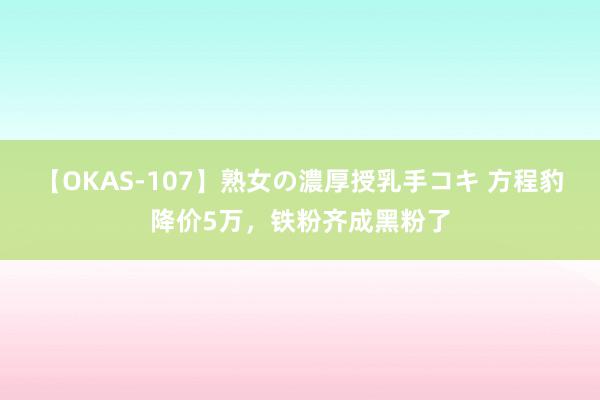 【OKAS-107】熟女の濃厚授乳手コキ 方程豹降价5万，铁粉齐成黑粉了