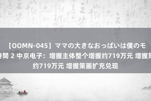 【OOMN-045】ママの大きなおっぱいは僕のモノ 総集編4時間 2 中京电子：增握主体整个增握约719万元 增握策画扩充兑现