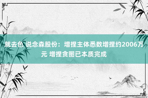 就去色 说念森股份：增捏主体悉数增捏约2006万元 增捏贪图已本质完成