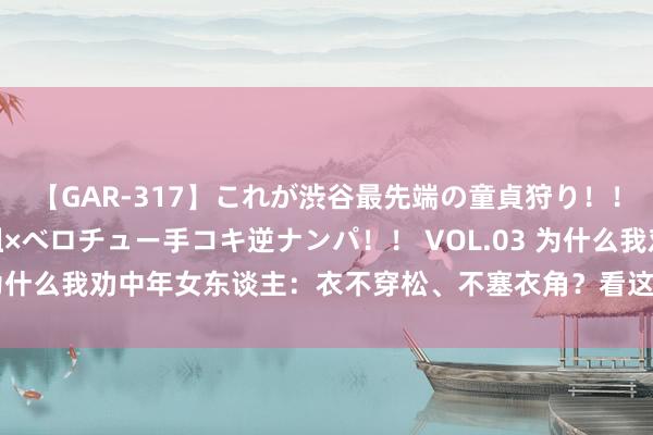 【GAR-317】これが渋谷最先端の童貞狩り！！ 超ド派手ギャル5人組×ベロチュー手コキ逆ナンパ！！ VOL.03 为什么我劝中年女东谈主：衣不穿松、不塞衣角？看这几组对比就懂了