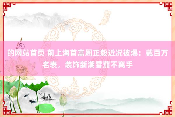 的网站首页 前上海首富周正毅近况被爆：戴百万名表，装饰新潮雪茄不离手