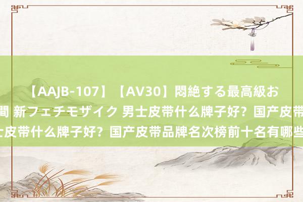 【AAJB-107】【AV30】悶絶する最高級おっぱい生々しい性交 4時間 新フェチモザイク 男士皮带什么牌子好？国产皮带品牌名次榜前十名有哪些？