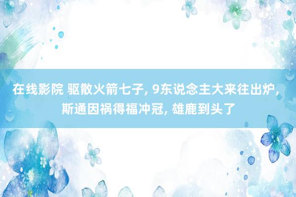 在线影院 驱散火箭七子, 9东说念主大来往出炉, 斯通因祸得福冲冠, 雄鹿到头了