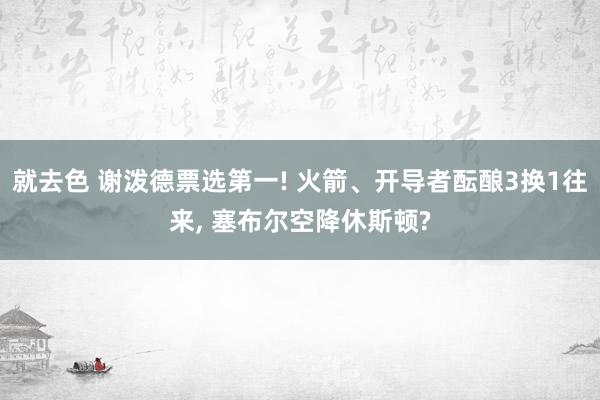 就去色 谢泼德票选第一! 火箭、开导者酝酿3换1往来, 塞布尔空降休斯顿?