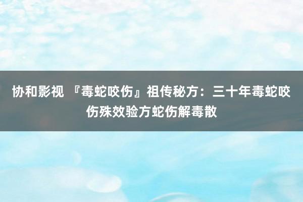 协和影视 『毒蛇咬伤』祖传秘方：三十年毒蛇咬伤殊效验方蛇伤解毒散