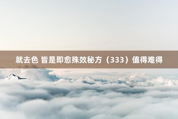 就去色 皆是即愈殊效秘方（333）值得难得