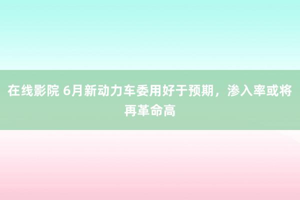 在线影院 6月新动力车委用好于预期，渗入率或将再革命高