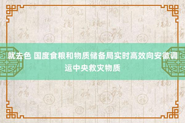 就去色 国度食粮和物质储备局实时高效向安徽调运中央救灾物质