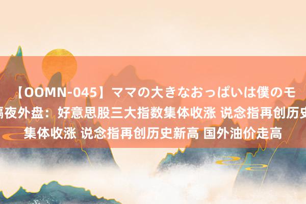 【OOMN-045】ママの大きなおっぱいは僕のモノ 総集編4時間 2 隔夜外盘：好意思股三大指数集体收涨 说念指再创历史新高 国外油价走高