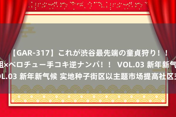 【GAR-317】これが渋谷最先端の童貞狩り！！ 超ド派手ギャル5人組×ベロチュー手コキ逆ナンパ！！ VOL.03 新年新气候 实地种子街区以主题市场提高社区交易活力